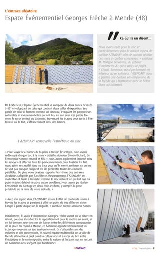 n°58 / Vues du Zinc • 9
L’entraxe aléatoire
Espace Événementiel Georges Frêche à Mende (48)
Nous avons opté pour le zinc et
particulièrement pour le nouvel aspect de
surface AZENGAR®
afin de pouvoir réaliser
ces murs à courbes complexes. » explique
M. Philippe Cervantes, du cabinet
d’architectes A+ qui a conçu le projet.
« Chaud, lumineux, aussi performant en
intérieur qu’en extérieur, l’AZENGAR®
nous
a permis une écriture contemporaine de
la façade qui s’harmonise avec le béton
blanc du bâtiment.
« Pour suivre les courbes de la paroi à travers les étages, nous avons
redécoupé chaque bac à la main » détaille Monsieur Simon Richard, de
l’entreprise Simon Fernand et Fils. « Nous avons également façonné tous
les relevés et effectué tous les poinçonnements pour fixation. En fait,
nous avons retravaillé tous les bacs pour qu’ils soient coniques ce qui ne
se voit pas puisque l’objectif est de présenter toutes les coutures
parallèles. De plus, nous devions respecter le rythme des entraxes
aléatoires calepinés par l’architecte. Heureusement, l’AZENGAR®
est
malléable et facile à travailler comme le zinc naturel, ce qui fait que sa
pose en joint debout ne pose aucun problème. Nous avons pu réaliser
l’ensemble du bardage en deux mois et demi, y compris la pose
préalable de la laine de verre isolante. »
« Avec son aspect clair, l’AZENGAR®
assure l’effet de continuité voulu à
travers les étages et parvient à offrir un point de vue différent selon
l’angle à partir duquel on le regarde. » constate encore Monsieur Simon.
Initialement, l’Espace Événementiel Georges Frêche aurait dû se situer en
retrait, presque invisible. En le repositionnant pour le mettre en avant, et
en lui donnant une fonction de liaison entre les différentes composantes
de la place du Foirail à Mende, ce bâtiment apporte littéralement un
éclairage nouveau sur son environnement. En s’affranchissant des
volumes et des conventions, le nouvel espace multimedia de la ville de
Mende démontre à quel point la culture réussit à créer du lien entre
l’historique et le contemporain, entre la nature et l’urbain tout en restant
un bâtiment aussi élégant que fonctionnel.
L’AZENGAR®
renouvelle l’esthétique du zinc
Ce qu’ils en disent...
“
De l’extérieur, l’Espace Événementiel se compose de deux carrés désaxés
à 45° enveloppant un cube qui contient deux salles d’exposition. Les
parois de celui-ci forment comme un tonneau, évoquant les parenthèses
culturelles et événementielles qui ont lieu en son sein. Ces parois for-
ment le corps central du bâtiment, traversant les étages pour sortir à l’ex-
térieur sur le toit, s’affranchissant ainsi des limites.
 