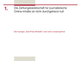 1.   Die Zahlungsbereitschaft für journalistische
     Online-Inhalte ist nicht durchgehend null




     Die heutigen „Null-Preis-Modelle“ sind nicht umsatzoptimal
 