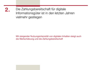 2.   Die Zahlungsbereitschaft für digitale
     Informationsgüter ist in den letzten Jahren
     vielmehr gestiegen




     Mit steigender Nutzungsintensität von digitalen Inhalten steigt auch
     die Wertschätzung und die Zahlungsbereitschaft
 