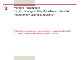 3.   Mehrere Preispunkte:
     Es gilt, mit abgestuften Modellen auf die stark
     heterogene Nutzung zu reagieren




     Auf die extrem heterogene Nutzung sollte mit abgestuften Produkten
     und unterschiedlichen Preispunkten reagiert werden
 