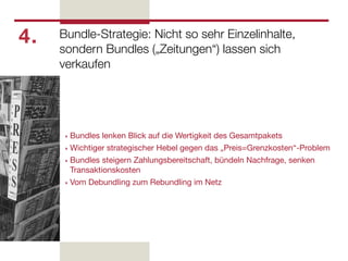 4.   Bundle-Strategie: Nicht so sehr Einzelinhalte,
     sondern Bundles („Zeitungen“) lassen sich
     verkaufen




      ‣ Bundles lenken Blick auf die Wertigkeit des Gesamtpakets
      ‣ Wichtiger strategischer Hebel gegen das „Preis=Grenzkosten“-Problem

      ‣ Bundles steigern Zahlungsbereitschaft, bündeln Nachfrage, senken
        Transaktionskosten
      ‣ Vom Debundling zum Rebundling im Netz
 