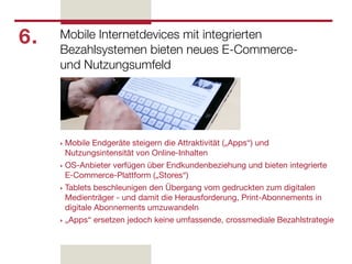 6.   Mobile Internetdevices mit integrierten
     Bezahlsystemen bieten neues E-Commerce-
     und Nutzungsumfeld




     ‣ Mobile Endgeräte steigern die Attraktivität („Apps“) und
       Nutzungsintensität von Online-Inhalten
     ‣ OS-Anbieter verfügen über Endkundenbeziehung und bieten integrierte
       E-Commerce-Plattform („Stores“)
     ‣ Tablets beschleunigen den Übergang vom gedruckten zum digitalen
       Medienträger - und damit die Herausforderung, Print-Abonnements in
       digitale Abonnements umzuwandeln
     ‣ „Apps“ ersetzen jedoch keine umfassende, crossmediale Bezahlstrategie
 