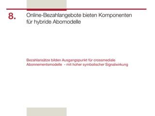 8.   Online-Bezahlangebote bieten Komponenten
     für hybride Abomodelle




     Bezahlansätze bilden Ausgangspunkt für crossmediale
     Abonnementsmodelle - mit hoher symbolischer Signalwirkung
 