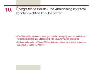 10.   Übergreifende Bezahl- und Abrechnungssysteme
      könnten wichtige Impulse setzen




      ‣ Ein übergreifendes Abrechnungs- und Bundling-System könnte einen
        wichtigen Beitrag zur Etablierung von Bezahlinhalten bedeuten
      ‣ Insbesondere die größeren Verlagshäuser haben ein starkes Interesse
        an einem „iTunes for News“
 