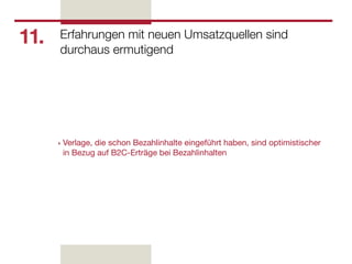 11.   Erfahrungen mit neuen Umsatzquellen sind
      durchaus ermutigend




      ‣   Verlage, die schon Bezahlinhalte eingeführt haben, sind optimistischer
          in Bezug auf B2C-Erträge bei Bezahlinhalten
 