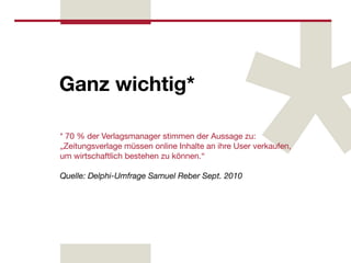 Ganz wichtig*

* 70 % der Verlagsmanager stimmen der Aussage zu:
„Zeitungsverlage müssen online Inhalte an ihre User verkaufen,
um wirtschaftlich bestehen zu können.“

Quelle: Delphi-Umfrage Samuel Reber Sept. 2010
 