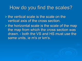 How do you find the scales? the vertical scale is the scale on the vertical axis of the cross section.  the horizontal scale is the scale of the map the map from which the cross section was drawn. - both the VS and HS must use the same units, ie m's or km's.  