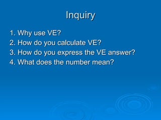 Inquiry 1. Why use VE? 2. How do you calculate VE? 3. How do you express the VE answer? 4. What does the number mean? 