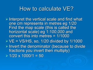 How to calculate VE? Interpret the vertical scale and find what one cm represents in metres eg 1/20 Find the map scale (this is called the horizontal scale) eg 1:100,000 and convert this into metres = 1/1000 VE = VS/HS, so, 1/20 divided by 1/1000 Invert the denominator (because to divide fractions you invert then multiply)  1/20 x 1000/1 = 50 