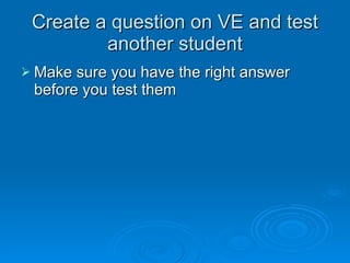 Create a question on VE and test another student Make sure you have the right answer before you test them 