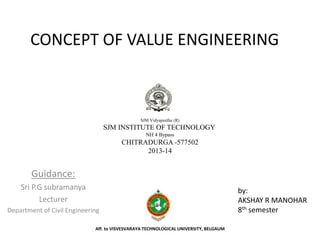 CONCEPT OF VALUE ENGINEERING
Guidance:
Sri P.G subramanya
Lecturer
Department of Civil Engineering
SJM Vidyapeetha (R)
SJM INSTITUTE OF TECHNOLOGY
NH 4 Bypass
CHITRADURGA -577502
2013-14
by:
AKSHAY R MANOHAR
8th semester
Aff. to VISVESVARAYA TECHNOLOGICAL UNIVERSITY, BELGAUM
 