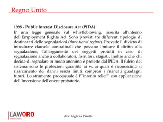 Avv. Gigliola Pirotta
Regno Unito
1998 - Public Interest Disclosure Act (PIDA)
E’ una legge generale sul whistleblowing, inserita all’interno
dell’Employment Rights Act. Sono previsti tre differenti tipologie di
destinatari delle segnalazioni (three-tiered regime). Prevede il divieto di
introdurre clausole contrattuali che possano limitare il diritto alla
segnalazione, l’allargamento dei soggetti protetti in caso di
segnalazione anche a collaboratori, fornitori, stagisti. Inoltre anche chi
decide di segnalare in modo anonimo è protetto dal PIDA. Il fulcro del
sistema sono le protezioni garantite ai w. ai quali è riconosciuto il
risarcimento dei danni senza limiti compresi i mancati guadagni
futuri. Lo strumento processuale è l’"interim relief” con applicazione
dell’inversione dell’onere probatorio.
 