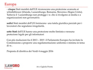 Avv. Gigliola Pirotta
Europa
- cinque Stati membri dell'UE riconoscono una protezione avanzata ai
whistleblower (Irlanda, Lussemburgo, Romania, Slovenia e Regno Unito).
Tuttavia il Lussemburgo non protegge i w. che si rivolgono ai media o a
organizzazioni non governative.
sedici Stati membri dell'UE forniscono una tutela giuridica parziale per i
lavoratori che segnalano irregolarità.
sette Stati dell'UE hanno una protezione molto limitata o nessuna
protezione legale per gli informatori
Con più risoluzioni fra il 2013 – 2015 il Parlamento Europeo ha invitato la
Commissione a proporre una regolamentazione uniforme e minima in tema
di w..
Proposta di direttiva dei Verdi 4 maggio 2016
 