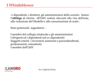 Avv. Gigliola Pirotta
«i dipendenti, i direttori, gli amministratori della società» hanno
l’obbligo di riferire all’OdV notizie rilevanti alla vita dell’ente,
alla violazione del Modello e alla consumazione di reati».
Sono potenziali segnalatori :
I membri del collegio sindacale e gli amministratori
I dirigenti ed i dipendenti (ed ex dipendenti)
Soggetti esterni ( lavoratori autonomi o parasubordinati,
professionisti, consulenti)
I membri dell’OdV
I Whistleblower
 