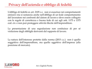 Avv. Gigliola Pirotta
Privacy dell’azienda e obbligo di fedeltà
L’obbligo di fedeltà ex art. 2105 c.c. non si esaurisce nei comportamenti
omissivi ma si sostanzia anche nell'obbligo di un leale comportamento
del lavoratore nei confronti del datore di lavoro e deve essere collegato
con le regole di correttezza e buona fede di cui agli artt. 1175 e 1375
cod. civ. e non può proteggere attività illecite dell'imprenditore.
La presentazione di una segnalazione non costituisce di per sé
violazione degli obblighi derivanti dal rapporto di lavoro.
La natura dell'interesse protetto dalla norma (2015 c.c.) non è quello
soggettivo dell'imprenditore, ma quello oggettivo dell'impresa (alla
posizione di mercato).
 