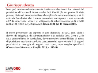 Avv. Gigliola Pirotta
Non può nemmeno lontanamente ipotizzarsi che rientri fra i doveri del
prestatore di lavoro il tacere anche fatti illeciti (da un punto di vista
penale, civile od amministrativo) che egli veda accadere intorno a sé in
azienda. Ne deriva che il mero presentare un esposto o una denuncia
all'A.G. non viola i doveri di diligenza, di subordinazione o di fedeltà
(artt. 2104 e 2105 c.c.). (Cass., sez. lav. n. 6501 del 14 marzo 2013).
Il mero presentare un esposto o una denuncia all’A.G. non viola i
doveri di diligenza, di subordinazione o di fedeltà (artt. 2104 e 2105
c.c.); quest’ultimo, in particolare, deve intendersi come divieto di abuso
di posizione mediante condotte concorrenziali e/o violazioni di segreti
produttivi e non già di segreti tout court, non meglio specificati
(Cassazione 10 marzo – 8 luglio 2015, n. 14249)
Giurisprudenza
 