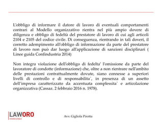 Avv. Gigliola Pirotta
L’obbligo di informare il datore di lavoro di eventuali comportamenti
contrari al Modello organizzativo rientra nel più ampio dovere di
diligenza e obbligo di fedeltà del prestatore di lavoro di cui agli articoli
2104 e 2105 del codice civile. Di conseguenza, rientrando in tali doveri, il
corretto adempimento all’obbligo di informazione da parte del prestatore
di lavoro non può dar luogo all’applicazione di sanzioni disciplinari (
Linee guida Confindustria 2014)
Non integra violazione dell’obbligo di fedelta’ l’omissione da parte del
lavoratore di condotte (informazione) che, oltre a non rientrare nell’ambito
delle prestazioni contrattualmente dovute, siano connesse a superiori
livelli di controllo e di responsabilita`, in presenza di un assetto
dell’impresa caratterizzato da accentuata complessita` e articolazione
organizzativa (Cassaz. 2 febbraio 2016 n. 1978).
 