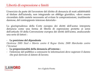 Avv. Gigliola Pirotta
L’esercizio da parte del lavoratore del diritto di denuncia di reati addebitabili
al titolare dell’azienda, non integrando un obbligo giuridico, «deve essere
circondato dalle cautele necessarie ad evitare le compromissioni, inutilmente
dannose, del contrapposto interesse datoriale»
La giurisprudenza della Corte europea dei diritti dell'uomo interpreta
denuncia come una forma di libertà di espressione protetta ai sensi
dell'articolo 10 della Convenzione europea dei diritti dell'uomo, analizzando
una serie di fattori :
- La posizione del dipendente
(Sentenza 2005 Steel e Morris contro il Regno Unito; 2009 Marchenko contro
l'Ucraina)
- La proporzionalità della denuncia all’esterno :
- l'interesse del pubblico a conoscere le informazioni deve superare il danno
che può derivare al datore di lavoro;
Libertà di espressione e limiti
 