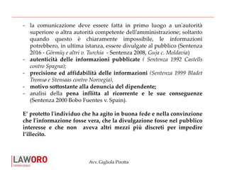 Avv. Gigliola Pirotta
- la comunicazione deve essere fatta in primo luogo a un'autorità
superiore o altra autorità competente dell’amministrazione; soltanto
quando questo è chiaramente impossibile, le informazioni
potrebbero, in ultima istanza, essere divulgate al pubblico (Sentenza
2016 - Görmüş e altri v. Turchia - Sentenza 2008, Guja c. Moldavia)
- autenticità delle informazioni pubblicate ( Sentenza 1992 Castells
contro Spagna);
- precisione ed affidabilità delle informazioni (Sentenza 1999 Bladet
Tromsø e Stensaas contro Norvegia),
- motivo sottostante alla denuncia del dipendente;
- analisi della pena inflitta al ricorrente e le sue conseguenze
(Sentenza 2000 Bobo Fuentes v. Spain).
E’ protetto l'individuo che ha agito in buona fede e nella convinzione
che l'informazione fosse vera, che la divulgazione fosse nel pubblico
interesse e che non aveva altri mezzi più discreti per impedire
l’illecito.
 