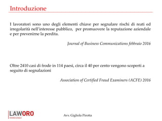 Avv. Gigliola Pirotta
Introduzione
I lavoratori sono uno degli elementi chiave per segnalare rischi di reati ed
irregolarità nell’interesse pubblico, per promuovere la reputazione aziendale
e per prevenirne la perdita.
Journal of Business Communications febbraio 2016
Oltre 2410 casi di frode in 114 paesi, circa il 40 per cento vengono scoperti a
seguito di segnalazioni
Association of Certified Fraud Examiners (ACFE) 2016
 