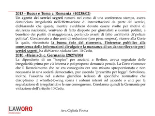 Avv. Gigliola Pirotta
2013 - Bucur e Toma c. Romania (40238/02)
Un agente dei servizi segreti romeni nel corso di una conferenza stampa, aveva
denunciato irregolarità nell'effettuazione di intercettazioni da parte dei servizi,
dichiarando che queste, mentre avrebbero dovuto essere svolte per motivi di
sicurezza nazionale, venivano di fatto disposte per giornalisti e uomini politici, a
beneficio dei partiti di maggioranza, portando avanti di fatto un'attività di"polizia
politica". Condannato a due anni di reclusione (con pena sospesa), ricorre alla Corte
la quale, riscontrata la buona fede del ricorrente, l'interesse pubblico alla
conoscenza delle informazioni divulgate e la mancanza di un danno rilevante per i
servizi segreti, ha dichiarato violato l'art. 10 Cedu.
2010 -Heinisch c. Germania (28274/08)
La dipendente di un "hospice" per anziani, a Berlino, aveva segnalato delle
irregolarità prima per via interna e poi proposto denuncia penale. La Corte riconosce
che il licenziamento che ne era conseguito era una misura sproporzionata e non
necessaria in una società democratica, pur essendo "prescritta per legge". Sottolinea,
inoltre, l'assenza nel sistema giuridico tedesco di specifiche normative che
disciplinino il whistleblowing (ossia i sistemi interni ad aziende o enti per la
segnalazione di irregolarità) e le sue conseguenze. Condanna quindi la Germania per
violazione dell'articolo 10 Cedu.
 