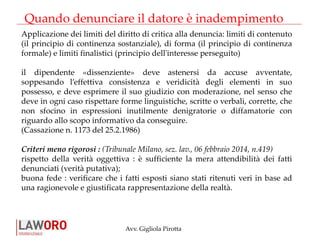Avv. Gigliola Pirotta
Quando denunciare il datore è inadempimento
Applicazione dei limiti del diritto di critica alla denuncia: limiti di contenuto
(il principio di continenza sostanziale), di forma (il principio di continenza
formale) e limiti finalistici (principio dell'interesse perseguito)
il dipendente «dissenziente» deve astenersi da accuse avventate,
soppesando l’effettiva consistenza e veridicità degli elementi in suo
possesso, e deve esprimere il suo giudizio con moderazione, nel senso che
deve in ogni caso rispettare forme linguistiche, scritte o verbali, corrette, che
non sfocino in espressioni inutilmente denigratorie o diffamatorie con
riguardo allo scopo informativo da conseguire.
(Cassazione n. 1173 del 25.2.1986)
Criteri meno rigorosi : (Tribunale Milano, sez. lav., 06 febbraio 2014, n.419)
rispetto della verità oggettiva : è sufficiente la mera attendibilità dei fatti
denunciati (verità putativa);
buona fede : verificare che i fatti esposti siano stati ritenuti veri in base ad
una ragionevole e giustificata rappresentazione della realtà.
 