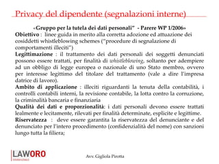 Avv. Gigliola Pirotta
Privacy del dipendente (segnalazioni interne)
«Gruppo per la tutela dei dati personali” - Parere WP 1/2006»
Obiettivo : linee guida in merito alla corretta adozione ed attuazione dei
cosiddetti whistleblowing schemes (“procedure di segnalazione di
comportamenti illeciti”)
Legittimazione : il trattamento dei dati personali dei soggetti denunciati
possono essere trattati, per finalità di whistleblowing, soltanto per adempiere
ad un obbligo di legge europea o nazionale di uno Stato membro, ovvero
per interesse legittimo del titolare del trattamento (vale a dire l’impresa
datrice di lavoro).
Ambito di applicazione : illeciti riguardanti la tenuta della contabilità, i
controlli contabili interni, la revisione contabile, la lotta contro la corruzione,
la criminalità bancaria e finanziaria
Qualità dei dati e proporzionalità: i dati personali devono essere trattati
lealmente e lecitamente, rilevati per finalità determinate, esplicite e legittime.
Riservatezza : deve essere garantita la riservatezza del denunciante e del
denunciato per l’intero procedimento (confidenzialità del nome) con sanzioni
lungo tutta la filiera;
 