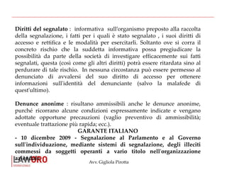 Avv. Gigliola Pirotta
Diritti del segnalato : informativa sull’organismo preposto alla raccolta
della segnalazione, i fatti per i quali è stato segnalato , i suoi diritti di
accesso e rettifica e le modalità per esercitarli. Soltanto ove si corra il
concreto rischio che la suddetta informativa possa pregiudicare la
possibilità da parte della società di investigare efficacemente sui fatti
segnalati, questa (così come gli altri diritti) potrà essere ritardata sino al
perdurare di tale rischio. In nessuna circostanza può essere permesso al
denunciato di avvalersi del suo diritto di accesso per ottenere
informazioni sull'identità del denunciante (salvo la malafede di
quest'ultimo).
Denunce anonime : risultano ammissibili anche le denunce anonime,
purché ricorrano alcune condizioni espressamente indicate e vengano
adottate opportune precauzioni (vaglio preventivo di ammissibilità;
eventuale trattazione più rapida; ecc.).
GARANTE ITALIANO
- 10 dicembre 2009 - Segnalazione al Parlamento e al Governo
sull'individuazione, mediante sistemi di segnalazione, degli illeciti
commessi da soggetti operanti a vario titolo nell'organizzazione
aziendale
 