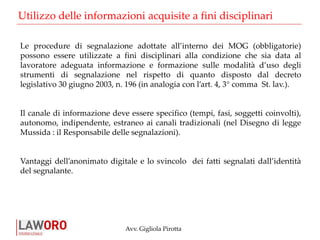 Avv. Gigliola Pirotta
Le procedure di segnalazione adottate all’interno dei MOG (obbligatorie)
possono essere utilizzate a fini disciplinari alla condizione che sia data al
lavoratore adeguata informazione e formazione sulle modalità d’uso degli
strumenti di segnalazione nel rispetto di quanto disposto dal decreto
legislativo 30 giugno 2003, n. 196 (in analogia con l’art. 4, 3° comma St. lav.).
Il canale di informazione deve essere specifico (tempi, fasi, soggetti coinvolti),
autonomo, indipendente, estraneo ai canali tradizionali (nel Disegno di legge
Mussida : il Responsabile delle segnalazioni).
Vantaggi dell’anonimato digitale e lo svincolo dei fatti segnalati dall’identità
del segnalante.
Utilizzo delle informazioni acquisite a fini disciplinari
 