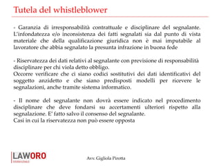 Avv. Gigliola Pirotta
Tutela del whistleblower
- Garanzia di irresponsabilità contrattuale e disciplinare del segnalante.
L’infondatezza e/o inconsistenza dei fatti segnalati sia dal punto di vista
materiale che della qualificazione giuridica non è mai imputabile al
lavoratore che abbia segnalato la presunta infrazione in buona fede
- Riservatezza dei dati relativi al segnalante con previsione di responsabilità
disciplinare per chi viola detto obbligo.
Occorre verificare che ci siano codici sostitutivi dei dati identificativi del
soggetto anzidetto e che siano predisposti modelli per ricevere le
segnalazioni, anche tramite sistema informatico.
- Il nome del segnalante non dovrà essere indicato nel procedimento
disciplinare che deve fondarsi su accertamenti ulteriori rispetto alla
segnalazione. E’ fatto salvo il consenso del segnalante.
Casi in cui la riservatezza non può essere opposta
 