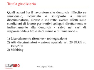 Avv. Gigliola Pirotta
Quali azioni ha il lavoratore che denuncia l’illecito se
sanzionato, licenziato o sottoposto a misure
discriminatorie, dirette o indirette, avente effetti sulle
condizioni di lavoro per motivi collegati direttamente o
indirettamente alla denuncia - salvo nei casi di
responsabilità a titolo di calunnia o diffamazione –
1) Licenziamento ritorsivo – reintegrazione
2) Atti discriminatori – azione speciale art. 28 DLGS n.
150 /2011
3) Mobbing
Tutela giudiziaria
 