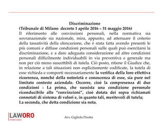 Avv. Gigliola Pirotta
Discriminazione
(Tribunale di Milano decreto 1 aprile 2016 – 31 maggio 2016)
Il riferimento alle convinzioni personali, nella normativa sia
sovranazionale sia nazionale, mira, appunto, ad attenuare il criterio
della tassatività della elencazione, che è stata fatta avendo presenti le
più comuni e diffuse condizioni personali sulle quali può esercitarsi la
discriminazione, e a dare adeguata considerazione ad altre condizioni
personali difficilmente individuabili in via preventiva e generale ma
non per ciò meno suscettibili di tutela. Ciò posto, ritiene il Giudice che,
in relazione a tali situazioni non esplicitamente codificate, la tutela di
esse richieda e comporti necessariamente la verifica della loro effettiva
ricorrenza, nonché della notorietà e conoscenza di esse, sia pure nel
limitato contesto aziendale. Occorre, cioè la compresenza di due
condizioni : La prima, che sussista una condizione personale
riconducibile alle “convinzioni”, cioè dotata dei sopra richiamati
connotati di sistema di valori e, in quanto tali, meritevoli di tutela;
La seconda, che detta condizione sia nota.
 