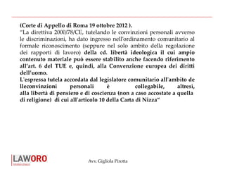 Avv. Gigliola Pirotta
(Corte di Appello di Roma 19 ottobre 2012 ).
“La direttiva 2000/78/CE, tutelando le convinzioni personali avverso
le discriminazioni, ha dato ingresso nell’ordinamento comunitario al
formale riconoscimento (seppure nel solo ambito della regolazione
dei rapporti di lavoro) della cd. libertà ideologica il cui ampio
contenuto materiale può essere stabilito anche facendo riferimento
all’art. 6 del TUE e, quindi, alla Convenzione europea dei diritti
dell’uomo.
L'espressa tutela accordata dal legislatore comunitario all'ambito de
lleconvinzioni personali è collegabile, altresì,
alla libertà di pensiero e di coscienza (non a caso accostate a quella
di religione) di cui all'articolo 10 della Carta di Nizza”
 