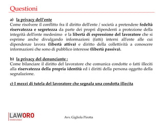 Avv. Gigliola Pirotta
Questioni
a) la privacy dell’ente
Come risolvere il conflitto fra il diritto dell’ente / società a pretendere fedeltà
riservatezza e segretezza da parte dei propri dipendenti a protezione della
integrità dell’ente medesimo e la libertà di espressione del lavoratore che si
esprime anche divulgando informazioni (fatti) interni all’ente alle cui
dipendenze lavora (libertà attiva) e diritto della collettività a conoscere
informazioni che sono di pubblico interesse (libertà passiva).
b) la privacy del denunciante :
Come bilanciare il diritto del lavoratore che comunica condotte o fatti illeciti
alla riservatezza della propria identità ed i diritti della persona oggetto della
segnalazione.
c) I mezzi di tutela del lavoratore che segnala una condotta illecita
 