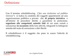 Avv. Gigliola Pirotta
Con il termine whistleblowing ("fare una rivelazione nel pubblico
interesse“) si indica la condotta dei soggetti appartenenti ad una
organizzazione pubblica o privata che, di propria iniziativa e
all’interno di procedure dirette a garantirne la protezione,
segnalano alle competenti autorità fatti di cui sono venuti a
conoscenza in occasione della loro attività, integranti la fattispecie
astratta del reato di corruzione o altri illeciti.
Il whistleblower è il soggetto che pone in essere l’attività di
whistleblowing.
Definizione
 