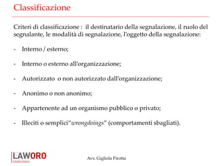 Avv. Gigliola Pirotta
Classificazione
Criteri di classificazione : il destinatario della segnalazione, il ruolo del
segnalante, le modalità di segnalazione, l’oggetto della segnalazione:
- Interno / esterno;
- Interno o esterno all’organizzazione;
- Autorizzato o non autorizzato dall’organizzazione;
- Anonimo o non anonimo;
- Appartenente ad un organismo pubblico o privato;
- Illeciti o semplici“wrongdoings” (comportamenti sbagliati).
 