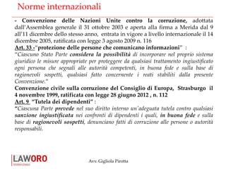 Avv. Gigliola Pirotta
Norme internazionali
- Convenzione delle Nazioni Unite contro la corruzione, adottata
dall’Assemblea generale il 31 ottobre 2003 e aperta alla firma a Merida dal 9
all’11 dicembre dello stesso anno, entrata in vigore a livello internazionale il 14
dicembre 2005, ratificata con legge 3 agosto 2009 n. 116
Art. 33 -“protezione delle persone che comunicano informazioni” :
“Ciascuno Stato Parte considera la possibilità di incorporare nel proprio sistema
giuridico le misure appropriate per proteggere da qualsiasi trattamento ingiustificato
ogni persona che segnali alle autorità competenti, in buona fede e sulla base di
ragionevoli sospetti, qualsiasi fatto concernente i reati stabiliti dalla presente
Convenzione.”
Convenzione civile sulla corruzione del Consiglio di Europa, Strasburgo il
4 novembre 1999, ratificata con legge 28 giugno 2012 , n. 112
Art. 9 “Tutela dei dipendenti” :
“Ciascuna Parte prevede nel suo diritto interno un'adeguata tutela contro qualsiasi
sanzione ingiustificata nei confronti di dipendenti i quali, in buona fede e sulla
base di ragionevoli sospetti, denunciano fatti di corruzione alle persone o autorità
responsabili.
 
