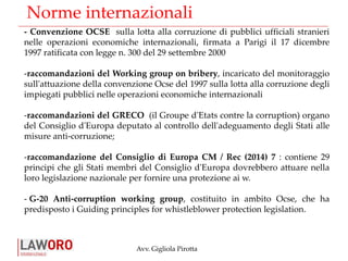 Avv. Gigliola Pirotta
Norme internazionali
- Convenzione OCSE sulla lotta alla corruzione di pubblici ufficiali stranieri
nelle operazioni economiche internazionali, firmata a Parigi il 17 dicembre
1997 ratificata con legge n. 300 del 29 settembre 2000
-raccomandazioni del Working group on bribery, incaricato del monitoraggio
sull'attuazione della convenzione Ocse del 1997 sulla lotta alla corruzione degli
impiegati pubblici nelle operazioni economiche internazionali
-raccomandazioni del GRECO (il Groupe d'Etats contre la corruption) organo
del Consiglio d'Europa deputato al controllo dell'adeguamento degli Stati alle
misure anti-corruzione;
-raccomandazione del Consiglio di Europa CM / Rec (2014) 7 : contiene 29
principi che gli Stati membri del Consiglio d'Europa dovrebbero attuare nella
loro legislazione nazionale per fornire una protezione ai w.
- G-20 Anti-corruption working group, costituito in ambito Ocse, che ha
predisposto i Guiding principles for whistleblower protection legislation.
 