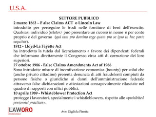 Avv. Gigliola Pirotta
U.S.A.
SETTORE PUBBLICO
2 marzo 1863 – F alse Claims ACT o Lincoln Law
introdotto per perseguire le frodi nelle forniture di beni dell’esercito.
Qualsiasi individuo (relator) può presentare un ricorso in nome e per conto
proprio e del governo (qui tam pro domino rege quam pro se ipso in hac parte
sequitur).
1912 - Lloyd-La Fayette Act
ha introdotto la tutela dal licenziamento a favore dei dipendenti federali
che informano direttamente il Congresso circa atti di corruzione dei loro
superiori.
27 ottobre 1986 - False Claims Amendments Act of 1986
Sono introdotte misure di incentivazione economica (bounty) per colui che
(anche privato cittadino) presenta denuncia di atti fraudolenti compiuti da
persone fisiche o giuridiche ai danni dell’amministrazione federale
attraverso false dichiarazioni e attestazioni consapevolmente rilasciate nel
quadro di rapporti con uffici pubblici.
10 aprile 1989 - Whisteblower Protection Act
protegge i lavoratori, specialmente i whistleblowers, rispetto alle «prohibited
personnel practices».
 
