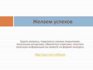 Задать вопросы, поделиться своими открытиями,
полезными ресурсами, обменяться советами, получить
полезную информацию вы можете на форуме конкурса.
http://ya-i-mir.ru/forum
Желаем успехов