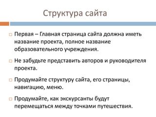 Структура сайта
Первая – Главная страница сайта должна иметь
название проекта, полное название
образовательного учреждения.
Не забудьте представить авторов и руководителя
проекта.
Продумайте структуру сайта, его страницы,
навигацию, меню.
Продумайте, как экскурсанты будут
перемещаться между точками путешествия.