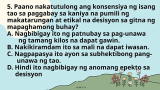 5. Paano nakatutulong ang konsensiya ng isang
tao sa paggabay sa kaniya na pumili ng
makatarungan at etikal na desisyon sa gitna ng
mapaghamong buhay?
A. Nagbibigay ito ng patnubay sa pag-unawa
ng tamang kilos na dapat gawin.
B. Nakikiramdam ito sa mali na dapat iwasan.
C. Nagpapasya ito ayon sa subhektibong pang-
unawa ng tao.
D. Hindi ito nagbibigay ng anomang epekto sa
desisyon
 