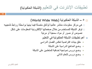 ‫التعليم‬ ‫في‬ ‫اإلنترنت‬ ‫تطبيقات‬(‫العن‬ ‫الشبكة‬‫كبوتية‬)
5–‫العنكبوتية‬ ‫الشبكة‬(World Wide Web)
‫رواب‬ ‫بواسطة‬ ‫بينها‬ ‫فيما‬ ‫متصلة‬ ‫لوثائق‬ ‫عالميا‬ ‫منتشر‬ ‫معلومات‬ ‫مركز‬ ‫هي‬‫تشعيبيه‬ ‫ط‬
‫على‬ ‫المعلومات‬ ‫اإللكترونية‬ ‫صفحاتها‬ ‫خالل‬ ‫من‬ ‫للمستخدم‬ ‫الشبكة‬ ‫توفر‬‫شكل‬
‫مرئية‬ ‫أو‬ ‫سمعية‬ ‫مواد‬ ‫أو‬ ‫صور‬ ‫أو‬ ‫نصوص‬
‫التعليم‬ ‫في‬ ‫العنكبوتية‬ ‫الشبكة‬ ‫تطبيقات‬ ‫أهم‬
‫الدراسي‬ ‫الفصل‬ ‫تعكس‬ ‫افتراضية‬ ‫بيئات‬ ‫خلق‬
‫الشبكة‬ ‫على‬ ‫الدراسية‬ ‫المناهج‬ ‫وضع‬
‫الشبكة‬ ‫على‬ ‫للمتعلمين‬ ‫إضافية‬ ‫نموذجية‬ ‫دروس‬ ‫وضع‬
‫الذاتي‬ ‫للتعلم‬ ‫دروس‬ ‫وضع‬
‫المديرس‬ ‫عبدهللا‬‫اإللكترون‬ ‫التعليم‬‫ي‬
10
 