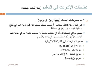 ‫التعليم‬ ‫في‬ ‫اإلنترنت‬ ‫تطبيقات‬(‫البح‬ ‫محركات‬‫ث‬)
6–‫البحث‬ ‫محركات‬(Search Engines)
‫تتي‬ ‫المواقع‬ ‫من‬ ‫كبيرة‬ ‫لمجموعة‬ ‫ضخم‬ ‫وأرشيف‬ ‫بيانات‬ ‫قاعدة‬ ‫عن‬ ‫عبارة‬ ‫هي‬‫ح‬
‫مختلفة‬ ‫بطرق‬ ‫فيها‬ ‫البحث‬ ‫إمكانية‬
‫ف‬ ‫عامة‬ ‫مواقع‬ ‫يكون‬ ‫بعضها‬ ‫أن‬ ‫حيث‬ ‫مختلفة‬ ‫أنواع‬ ‫إلى‬ ‫البحث‬ ‫مواقع‬ ‫تنقسم‬‫يما‬
‫العلوم‬ ‫بعض‬ ‫في‬ ‫متخصص‬ ‫يكون‬ ‫األخر‬ ‫البعض‬
‫الشبكة‬ ‫في‬ ‫البحث‬ ‫مواقع‬ ‫أهم‬‫العنكبوتية‬
‫موقع‬‫قوقل‬(Google)
‫موقع‬‫ياهو‬(Yahoo)
‫البحث‬ ‫موقع‬20(Search20)
‫أين‬ ‫موقع‬(Ayna)
‫المديرس‬ ‫عبدهللا‬‫اإللكترون‬ ‫التعليم‬‫ي‬
11
 