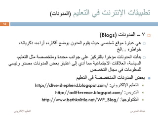 ‫التعليم‬ ‫في‬ ‫اإلنترنت‬ ‫تطبيقات‬(‫المدونات‬)
7–‫المدونات‬(Blogs)
،‫ذكرياته‬ ،‫آراءه‬ ،‫أفكاره‬ ‫بوضع‬ ‫المدون‬ ‫يقوم‬ ‫حيث‬ ‫شخصي‬ ‫موقع‬ ‫عبارة‬ ‫هي‬
‫خواطره‬...‫الخ‬
‫التعلي‬ ‫مثل‬ ‫ومتخصصة‬ ‫محددة‬ ‫جوانب‬ ‫على‬ ‫بالتركيز‬ ‫مؤخرا‬ ‫المدونات‬ ‫بدأت‬،‫م‬
‫ر‬ ‫مصدر‬ ‫المدونات‬ ‫بعض‬ ‫اعتبار‬ ‫إلى‬ ‫أدي‬ ‫مما‬ ‫االجتماعية‬ ‫العالقات‬ ،‫السياسة‬‫ئيسي‬
‫التخصص‬ ‫مجال‬ ‫في‬ ‫للمعلومات‬
‫التعليم‬ ‫في‬ ‫المتخصصة‬ ‫المدونات‬ ‫بعض‬
‫اإللكتروني‬ ‫التعليم‬:http://clive-shepherd.blogspot.com/
‫التدريس‬:http://adifference.blogspot.com/
‫التكنولوجيا‬:http://www.bethknittle.net/WP_Blog/
‫المديرس‬ ‫عبدهللا‬‫اإللكترون‬ ‫التعليم‬‫ي‬
12
 