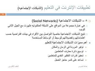‫التعليم‬ ‫في‬ ‫اإلنترنت‬ ‫تطبيقات‬(‫اإل‬ ‫الشبكات‬‫جتماعيه‬)
8–‫االجتماعية‬ ‫الشبكات‬(Social Networks)
‫الشبكة‬ ‫على‬ ‫المواقع‬ ‫من‬ ‫مجموعة‬ ‫عبارة‬ ‫هي‬‫العنكبوتيه‬‫الث‬ ‫الجيل‬ ‫مع‬ ‫ظهرت‬‫اني‬
‫للويب‬
‫اف‬ ‫بيئات‬ ‫في‬ ‫األفراد‬ ‫بين‬ ‫التواصل‬ ‫خاصية‬ ‫االجتماعية‬ ‫الشبكات‬ ‫تتيح‬‫حسب‬ ‫تراضية‬
‫المستخدمة‬ ‫الوسائط‬ ‫أو‬ ‫للوسيط‬ ‫وتفضيالتهم‬ ‫اهتماماتهم‬
‫للتعليم‬ ‫االجتماعية‬ ‫الشبكات‬ ‫مميزات‬ ‫أهم‬
‫والمكان‬ ‫الزمان‬ ‫في‬ ‫المرونة‬ ‫توفير‬
‫المتعلمين‬ ‫معارف‬ ‫دائرة‬ ‫توسيع‬
‫للمتعلمين‬ ‫النقدي‬ ‫التفكير‬ ‫قدرات‬ ‫تحفيز‬
‫الخجل‬ ‫حاجز‬ ‫كسر‬ ‫على‬ ‫تساعد‬
‫المديرس‬ ‫عبدهللا‬‫اإللكترون‬ ‫التعليم‬‫ي‬
13
 