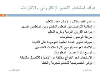 ‫واإلنتر‬ ‫اإللكتروني‬ ‫التعليم‬ ‫استخدام‬ ‫فوائد‬‫نت‬
‫للتعليم‬ ‫محدد‬ ‫زمان‬ ‫أو‬ ‫بمكان‬ ‫التقيد‬ ‫عدم‬
‫أنفسه‬ ‫المتعلمين‬ ‫وبين‬ ‫والمتعلم‬ ‫المعلم‬ ‫بين‬ ‫التواصل‬ ‫إمكانية‬‫م‬
‫التعليم‬ ‫وتفريد‬ ‫الفردية‬ ‫الفروق‬ ‫مراعاة‬
‫للمعلومات‬ ‫الوصول‬ ‫سرعة‬
‫الشبكة‬ ‫على‬ ‫الموجودة‬ ‫العلمية‬ ‫المادة‬ ‫تطوير‬ ‫سهولة‬
‫المتعلمين‬ ‫عالقات‬ ‫دائرة‬ ‫وتوسيع‬ ‫للعولمة‬ ‫االتجاه‬
‫المعلومات‬ ‫مصادر‬ ‫دائرة‬ ‫توسيع‬
‫بالشبكة‬ ‫لالتصال‬ ‫األجهزة‬ ‫من‬ ‫مختلفة‬ ‫ألنواع‬ ‫الحر‬ ‫االستخدام‬
‫والخطأ‬ ‫للتجربة‬ ‫للمتعلم‬ ‫الخصوصية‬ ‫توفير‬
‫المديرس‬ ‫عبدهللا‬‫اإللكترون‬ ‫التعليم‬‫ي‬
14
 