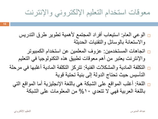 ‫واإلنت‬ ‫اإللكتروني‬ ‫التعليم‬ ‫استخدام‬ ‫معوقات‬‫رنت‬
‫العام‬ ‫الوعي‬:‫التدريس‬ ‫طرق‬ ‫تطوير‬ ‫ألهمية‬ ‫المجتمع‬ ‫أفراد‬ ‫استيعاب‬
‫الحديثة‬ ‫والتقنيات‬ ‫بالوسائل‬ ‫واالستعانة‬
‫المستخدمين‬ ‫اتجاهات‬:‫الكمبيوتر‬ ‫استخدام‬ ‫عن‬ ‫المعلمين‬ ‫عزوف‬
‫ا‬ ‫في‬ ‫التكنولوجيا‬ ‫هذه‬ ‫تطبيق‬ ‫معوقات‬ ‫أهم‬ ‫من‬ ‫يعتبر‬ ‫واإلنترنت‬‫لتعليم‬
‫الفنية‬ ‫والمشكالت‬ ‫المادية‬ ‫التكلفة‬:‫أغ‬ ‫المادية‬ ‫التكلفة‬ ‫تتركز‬‫مرحلة‬ ‫في‬ ‫لبها‬
‫قوية‬ ‫تحتية‬ ‫بنية‬ ‫إلى‬ ‫الدولة‬ ‫تحتاج‬ ‫حيث‬ ‫التأسيس‬
‫اللغة‬:‫المواق‬ ‫أما‬ ‫اإلنجليزية‬ ‫باللغة‬ ‫هي‬ ‫الشبكة‬ ‫على‬ ‫المواقع‬ ‫أغلب‬‫التي‬ ‫ع‬
‫تتعدي‬ ‫ال‬ ‫فهي‬ ‫العربية‬ ‫باللغة‬10%‫الشبكة‬ ‫على‬ ‫المعلومات‬ ‫من‬
‫المديرس‬ ‫عبدهللا‬‫اإللكترون‬ ‫التعليم‬‫ي‬
15
 