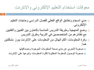 ‫واإلنت‬ ‫اإللكتروني‬ ‫التعليم‬ ‫استخدام‬ ‫معوقات‬‫رنت‬
‫الت‬ ‫وحاجات‬ ‫الدراسي‬ ‫للفصل‬ ‫الفعلي‬ ‫الواقع‬ ‫وتطابق‬ ‫انسجام‬ ‫مدي‬‫عليم‬
‫اإللكتروني‬
‫الفني‬ ‫بين‬ ‫بالتعاون‬ ‫المناسبة‬ ‫التدريس‬ ‫وطريقة‬ ‫المنهجية‬ ‫وضع‬‫والتقنيين‬ ‫ين‬
‫التدريس‬ ‫وطرق‬ ‫التربية‬ ‫في‬ ‫المتخصصين‬ ‫من‬ ‫نظائرهم‬ ‫مع‬
‫المعلومات‬ ‫وفرة‬:‫م‬ ‫يبرز‬ ‫اإلنترنت‬ ‫على‬ ‫المعلومات‬ ‫من‬ ‫الهائل‬ ‫الكم‬‫شكلتين‬
‫هما‬:
‫ومصداقيتها‬ ‫الموجودة‬ ‫المعلومات‬ ‫صحة‬ ‫مدي‬ ‫عن‬ ‫التحري‬ ‫صعوبة‬
‫اإلنت‬ ‫على‬ ‫وتنوعها‬ ‫المعلومات‬ ‫لكثرة‬ ‫المطلوبة‬ ‫للمعلومة‬ ‫الوصول‬ ‫صعوبة‬‫رنت‬
‫المديرس‬ ‫عبدهللا‬‫اإللكترون‬ ‫التعليم‬‫ي‬
16
 