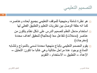 ‫التعليمي‬ ‫التصميم‬
‫وعناص‬ ‫أبعاده‬ ‫بجميع‬ ‫التعليمي‬ ‫للموقف‬ ‫ومنهجية‬ ‫شاملة‬ ‫نظرة‬ ‫هو‬،‫ره‬
‫الفعلي‬ ‫والتطبيق‬ ‫التعليم‬ ‫نظريات‬ ‫بين‬ ‫الوصل‬ ‫حلقة‬ ‫انه‬ ‫كما‬‫لها‬
‫من‬ ‫يتكون‬ ‫نظام‬ ‫شكل‬ ‫على‬ ‫الدرس‬ ‫لتصميم‬ ‫النظم‬ ‫مدخل‬ ‫استخدام‬
‫عناصر‬(‫مدخالت‬)‫معا‬ ‫تتفاعل‬(‫معالجة‬)‫محددة‬ ‫أهداف‬ ‫لتحقيق‬
(‫مخرجات‬)
‫بالنموذج‬ ‫تسمي‬ ‫محددة‬ ‫منهجية‬ ‫بإتباع‬ ‫التعليمي‬ ‫المصمم‬ ‫يقوم‬‫وتتشابه‬
‫تكون‬ ‫ما‬ ‫غالبا‬ ‫وهي‬ ‫متتالية‬ ‫مراحل‬ ‫عدة‬ ‫بوجود‬ ‫النماذج‬:‫التحليل‬–
‫اإلعداد‬–‫التطبيق‬–‫االستخدام‬-‫التقويم‬
‫المديرس‬ ‫عبدهللا‬‫اإللكترون‬ ‫التعليم‬‫ي‬
18
 